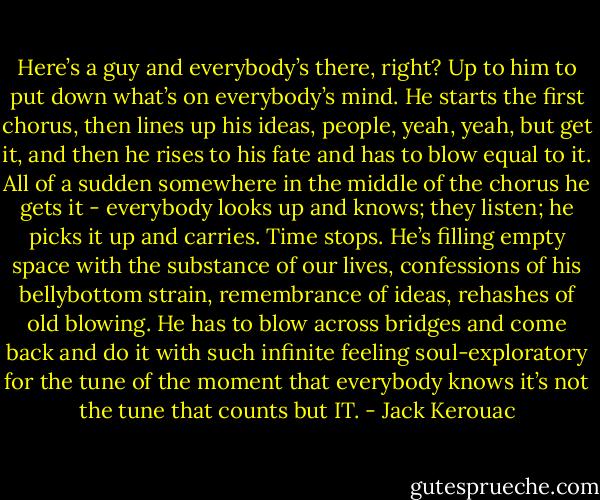 Here’s a guy and everybody’s there, right? Up to him to put down what’s on everybody’s mind. He starts the first chorus, then lines up his ideas, people, yeah, yeah, but get it, and then he rises to his fate and has to blow equal to it. All of a sudden somewhere in the middle of the chorus he gets it - everybody looks up and knows; they listen; he picks it up and carries. Time stops. He’s filling empty space with the substance of our lives, confessions of his bellybottom strain, remembrance of ideas, rehashes of old blowing. He has to blow across bridges and come back and do it with such infinite feeling soul-exploratory for the tune of the moment that everybody knows it’s not the tune that counts but IT. - Jack Kerouac