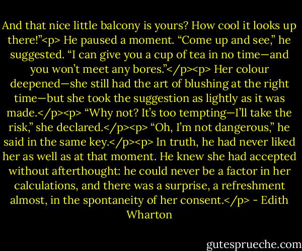 And that nice little balcony is yours? How cool it looks up there!”<p><br />He paused a moment. “Come up and see,” he suggested. “I can give you a cup of tea in no time—and you won’t meet any bores.”</p><p><br />Her colour deepened—she still had the art of blushing at the right time—but she took the suggestion as lightly as it was made.</p><p><br />“Why not? It’s too tempting—I’ll take the risk,” she declared.</p><p><br />“Oh, I’m not dangerous,” he said in the same key.</p><p><br />In truth, he had never liked her as well as at that moment. He knew she had accepted without afterthought: he could never be a factor in her calculations, and there was a surprise, a refreshment almost, in the spontaneity of her consent.</p> - Edith Wharton