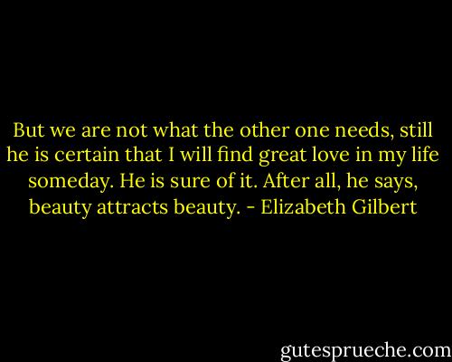 But we are not what the other one needs, still he is certain that I will find great love in my life someday. He is sure of it. After all, he says, beauty attracts beauty. - Elizabeth Gilbert