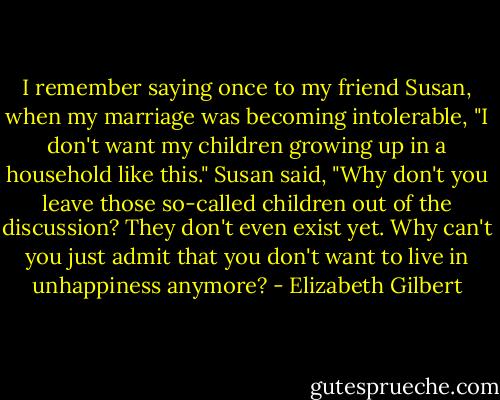 I remember saying once to my friend Susan, when my marriage was becoming intolerable, "I don't want my children growing up in a household like this." Susan said, "Why don't you leave those so-called children out of the discussion? They don't even exist yet. Why can't you just admit that you don't want to live in unhappiness anymore? - Elizabeth Gilbert