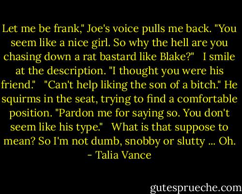Let me be frank," Joe's voice pulls me back. "You seem like a nice girl. So why the hell are you chasing down a rat bastard like Blake?" <br /><br />I smile at the description. "I thought you were his friend." <br /><br />"Can't help liking the son of a bitch." He squirms in the seat, trying to find a comfortable position. "Pardon me for saying so. You don't seem like his type." <br /><br />What is that suppose to mean? So I'm not dumb, snobby or slutty ... Oh. - Talia Vance