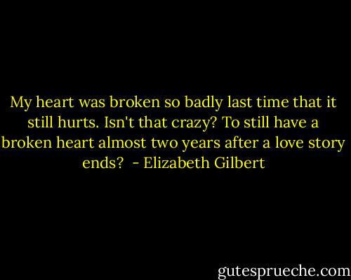 My heart was broken so badly last time that it still hurts. Isn't that crazy? To still have a broken heart almost two years after a love story ends?  - Elizabeth Gilbert