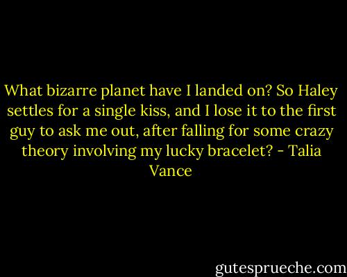 What bizarre planet have I landed on? So Haley settles for a single kiss, and I lose it to the first guy to ask me out, after falling for some crazy theory involving my lucky bracelet? - Talia Vance