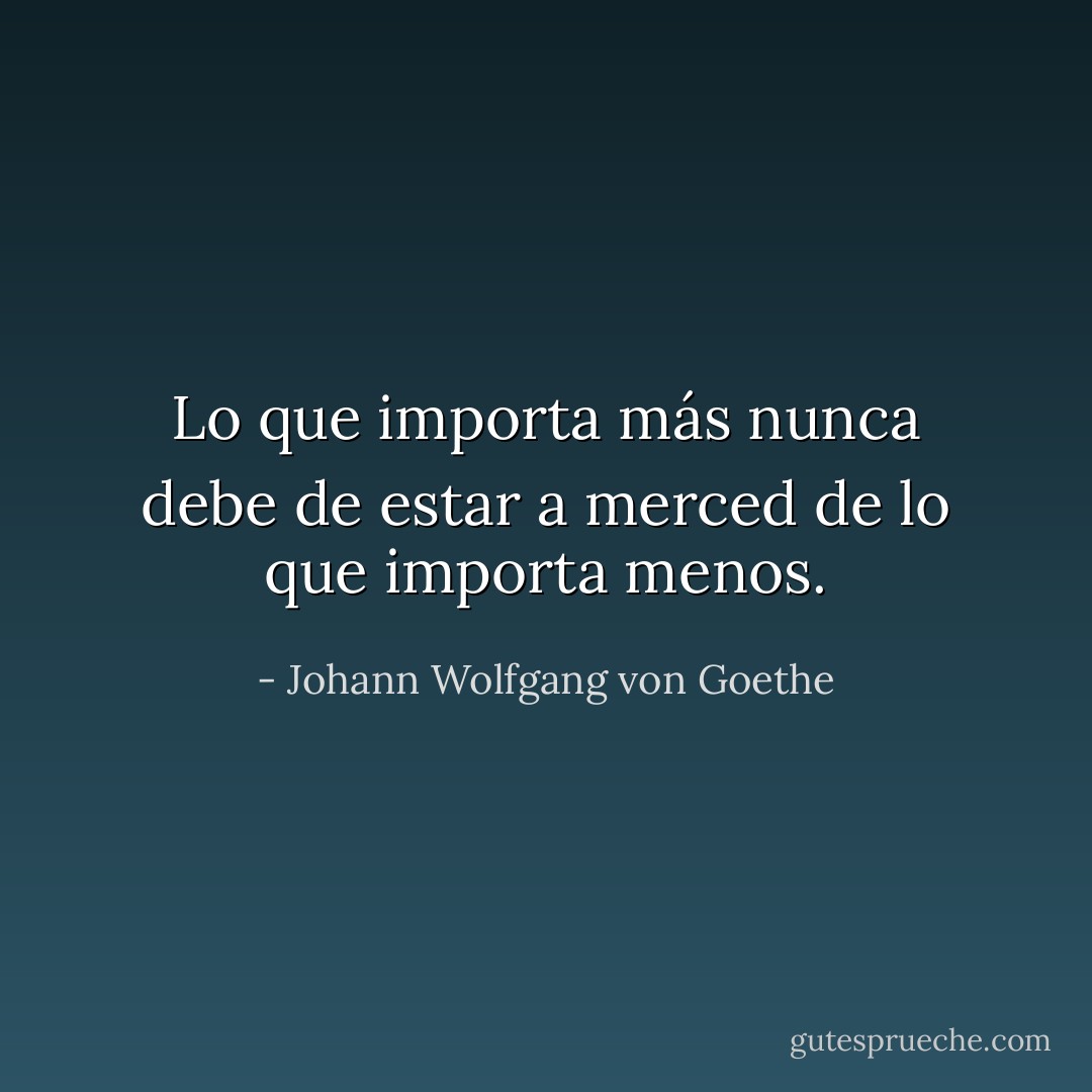 Lo que importa más nunca debe de estar a merced de lo que importa menos. - Johann Wolfgang von Goethe