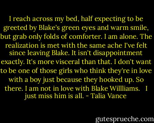 I reach across my bed, half expecting to be greeted by Blake's green eyes and warm smile, but grab only folds of comforter. I am alone. The realization is met with the same ache I've felt since leaving Blake. It isn't disappointment exactly. It's more visceral than that. I don't want to be one of those girls who think they're in love with a boy just because they hooked up. So there. I am not in love with Blake Willliams. <br /><br />I just miss him is all. - Talia Vance