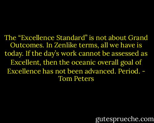 The “Excellence Standard” is not about Grand Outcomes. In Zenlike terms, all we have is today. If the day’s work cannot be assessed as Excellent, then the oceanic overall goal of Excellence has not been advanced. Period. - Tom Peters