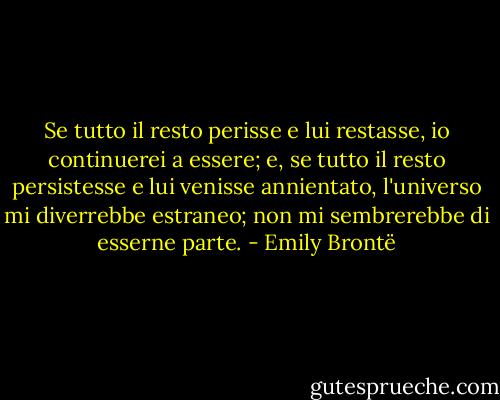 Se tutto il resto perisse e lui restasse, io continuerei a essere; e, se tutto il resto persistesse e lui venisse annientato, l'universo mi diverrebbe estraneo; non mi sembrerebbe di esserne parte. - Emily Brontë