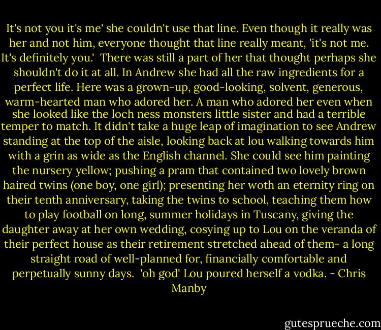 It's not you it's me' she couldn't use that line. Even though it really was her and not him, everyone thought that line really meant, 'it's not me. It's definitely you.' <br />There was still a part of her that thought perhaps she shouldn't do it at all. In Andrew she had all the raw ingredients for a perfect life. Here was a grown-up, good-looking, solvent, generous, warm-hearted man who adored her. A man who adored her even when she looked like the loch ness monsters little sister and had a terrible temper to match.<br />It didn't take a huge leap of imagination to see Andrew standing at the top of the aisle, looking back at lou walking towards him with a grin as wide as the English channel. She could see him painting the nursery yellow; pushing a pram that contained two lovely brown haired twins (one boy, one girl); presenting her woth an eternity ring on their tenth anniversary, taking the twins to school, teaching them how to play football on long, summer holidays in Tuscany, giving the daughter away at her own wedding, cosying up to Lou on the veranda of their perfect house as their retirement stretched ahead of them- a long straight road of well-planned for, financially comfortable and perpetually sunny days.<br /> 'oh god' Lou poured herself a vodka. - Chris Manby