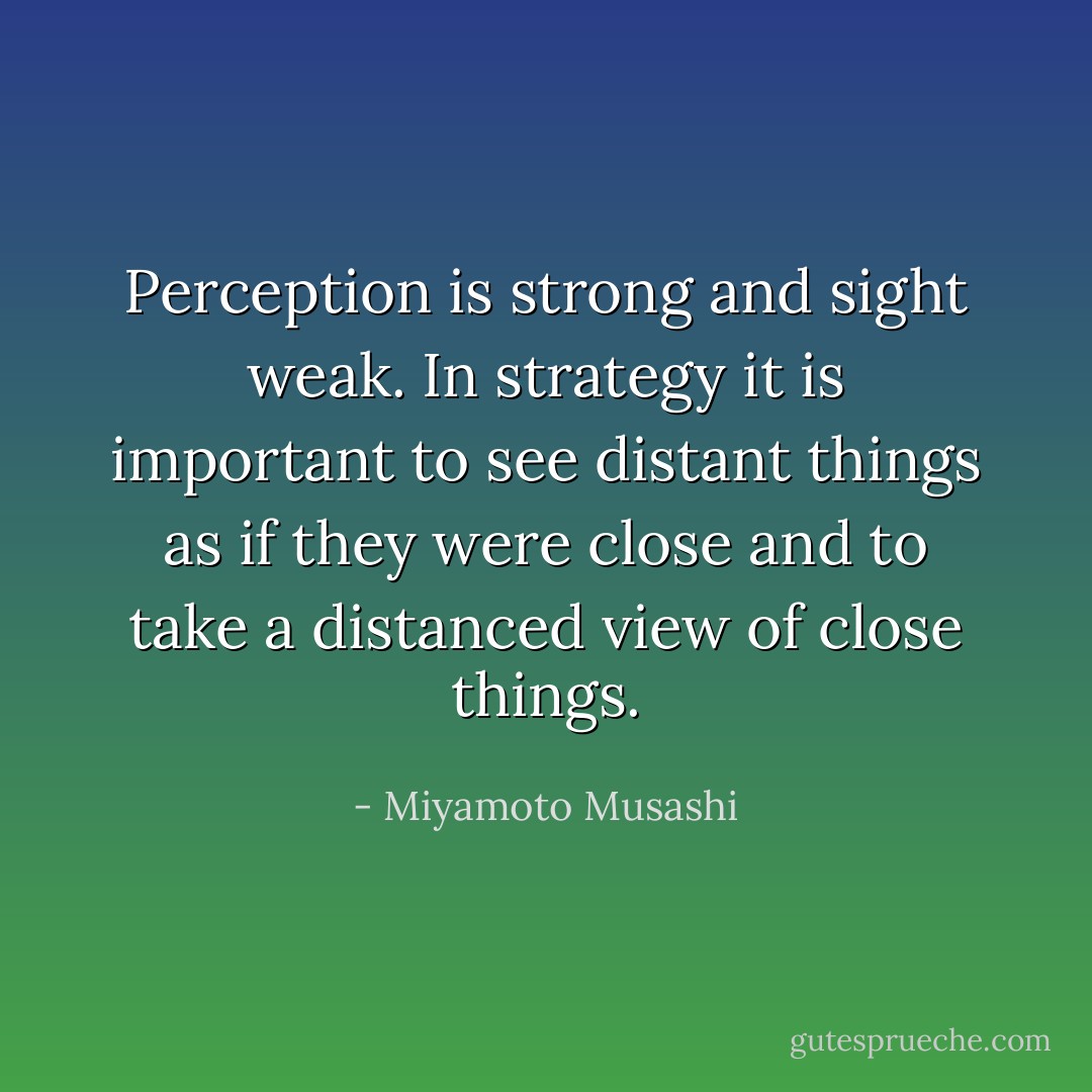 Perception is strong and sight weak. In strategy it is important to see distant things as if they were close and to take a distanced view of close things. - Miyamoto Musashi