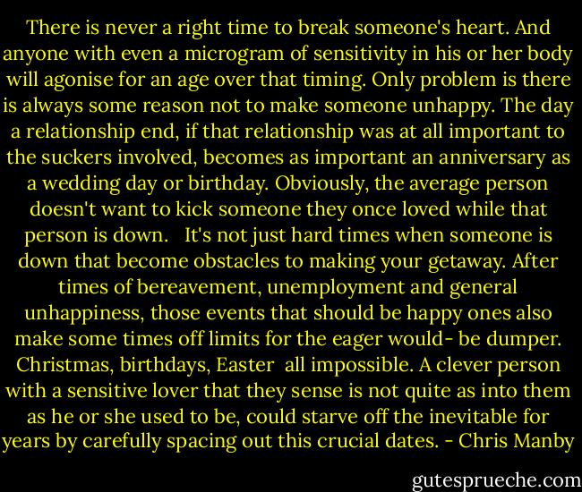 There is never a right time to break someone's heart. And anyone with even a microgram of sensitivity in his or her body will agonise for an age over that timing. Only problem is there is always some reason not to make someone unhappy. The day a relationship end, if that relationship was at all important to the suckers involved, becomes as important an anniversary as a wedding day or birthday.<br />Obviously, the average person doesn't want to kick someone they once loved while that person is down.  <br />It's not just hard times when someone is down that become obstacles to making your getaway. After times of bereavement, unemployment and general unhappiness, those events that should be happy ones also make some times off limits for the eager would- be dumper. Christmas, birthdays, Easter  all impossible. A clever person with a sensitive lover that they sense is not quite as into them as he or she used to be, could starve off the inevitable for years by carefully spacing out this crucial dates. - Chris Manby