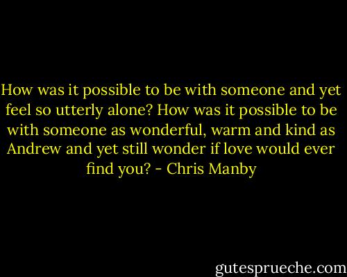 How was it possible to be with someone and yet feel so utterly alone? How was it possible to be with someone as wonderful, warm and kind as Andrew and yet still wonder if love would ever find you? - Chris Manby
