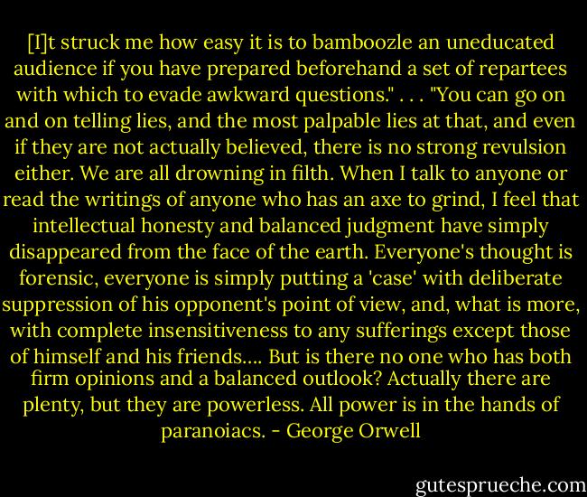 [I]t struck me how easy it is to bamboozle an uneducated audience if you have prepared beforehand a set of repartees with which to evade awkward questions."<br />. . .<br />"You can go on and on telling lies, and the most palpable lies at that, and even if they are not actually believed, there is no strong revulsion either. We are all drowning in filth. When I talk to anyone or read the writings of anyone who has an axe to grind, I feel that intellectual honesty and balanced judgment have simply disappeared from the face of the earth. Everyone's thought is forensic, everyone is simply putting a 'case' with deliberate suppression of his opponent's point of view, and, what is more, with complete insensitiveness to any sufferings except those of himself and his friends…. But is there no one who has both firm opinions and a balanced outlook? Actually there are plenty, but they are powerless. All power is in the hands of paranoiacs. - George Orwell
