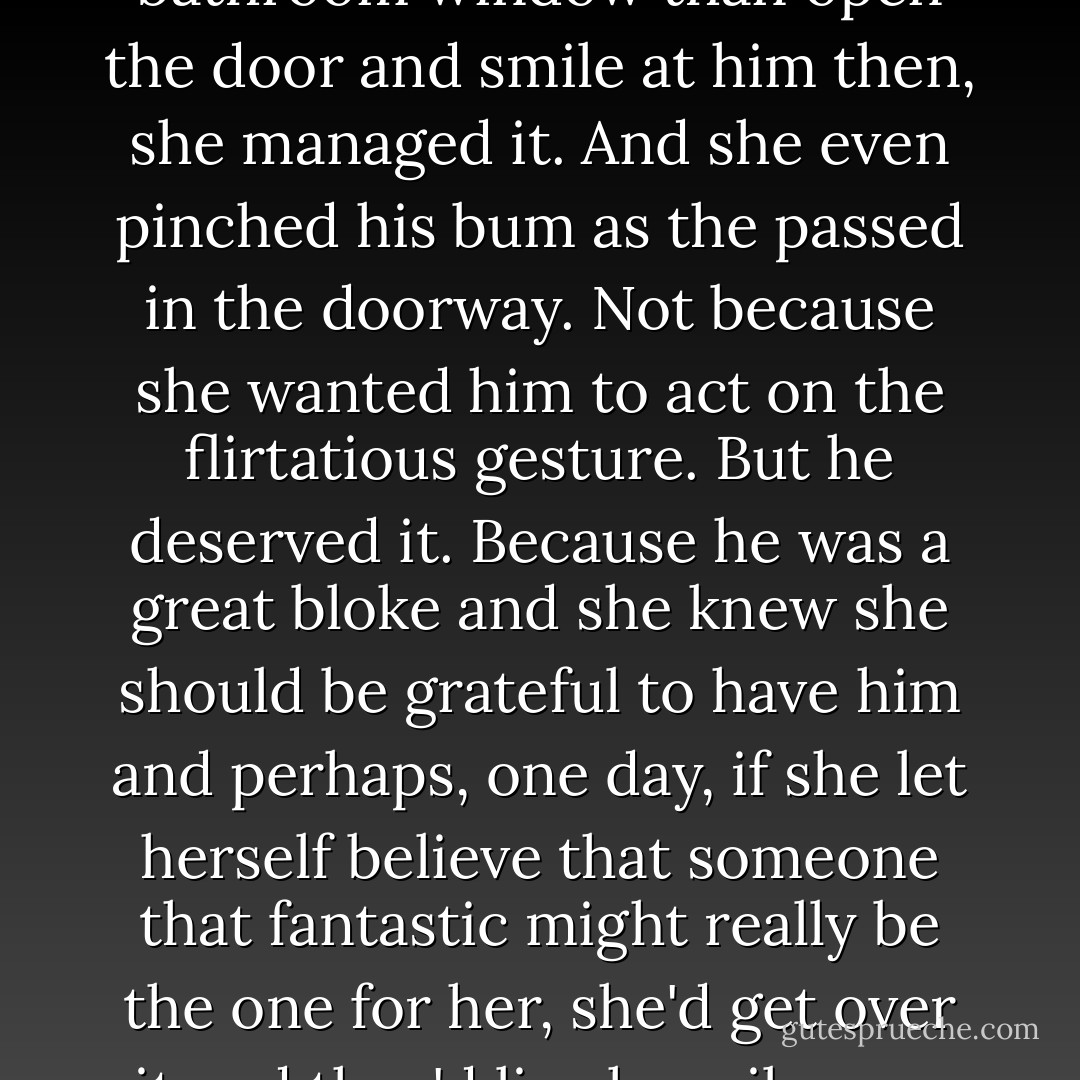 Lou felt as though she would rather jump from her bathroom window than open the door and smile at him then, she managed it. And she even pinched his bum as the passed in the doorway. Not because she wanted him to act on the flirtatious gesture. But he deserved it. Because he was a great bloke and she knew she should be grateful to have him and perhaps, one day, if she let herself believe that someone that fantastic might really be the one for her, she'd get over it and they'd live happily ever after. - Chris Manby