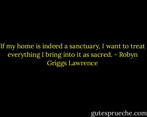 If my home is indeed a sanctuary, I want to treat everything I bring into it as sacred. - Robyn Griggs Lawrence