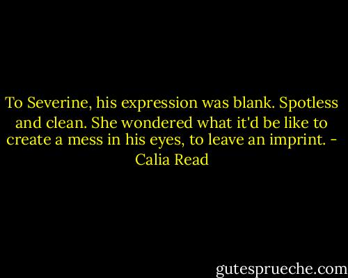 To Severine, his expression was blank. Spotless and clean. She wondered what it'd be like to create a mess in his eyes, to leave an imprint. - Calia Read