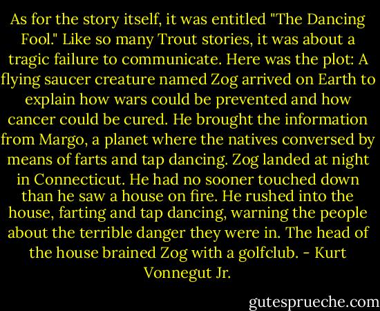 As for the story itself, it was entitled "The Dancing Fool." Like so many Trout stories, it was about a tragic failure to communicate. Here was the plot: A flying saucer creature named Zog arrived on Earth to explain how wars could be prevented and how cancer could be cured. He brought the information from Margo, a planet where the natives conversed by means of farts and tap dancing. Zog landed at night in Connecticut. He had no sooner touched down than he saw a house on fire. He rushed into the house, farting and tap dancing, warning the people about the terrible danger they were in. The head of the house brained Zog with a golfclub. - Kurt Vonnegut Jr.
