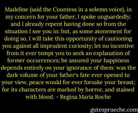 Madeline (said the Countess in a solemn voice), in my concern for your father, I spoke unguardedly; and I already repent having done so from the situation I see you in: but, as some atonement for doing so, I will take this opportunity of cautioning you against all imprudent curiosity; let no incentive from it ever tempt you to seek an explanation of former occurrences; be assured your happiness depends entirely on your ignorance of them: was the dark volume of your father's fate ever opened to your view, peace would for ever forsake your breast; for its characters are marked by horror, and stained with blood. - Regina Maria Roche