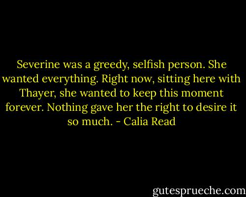 Severine was a greedy, selfish person. She wanted everything. Right now, sitting here with Thayer, she wanted to keep this moment forever. Nothing gave her the right to desire it so much. - Calia Read