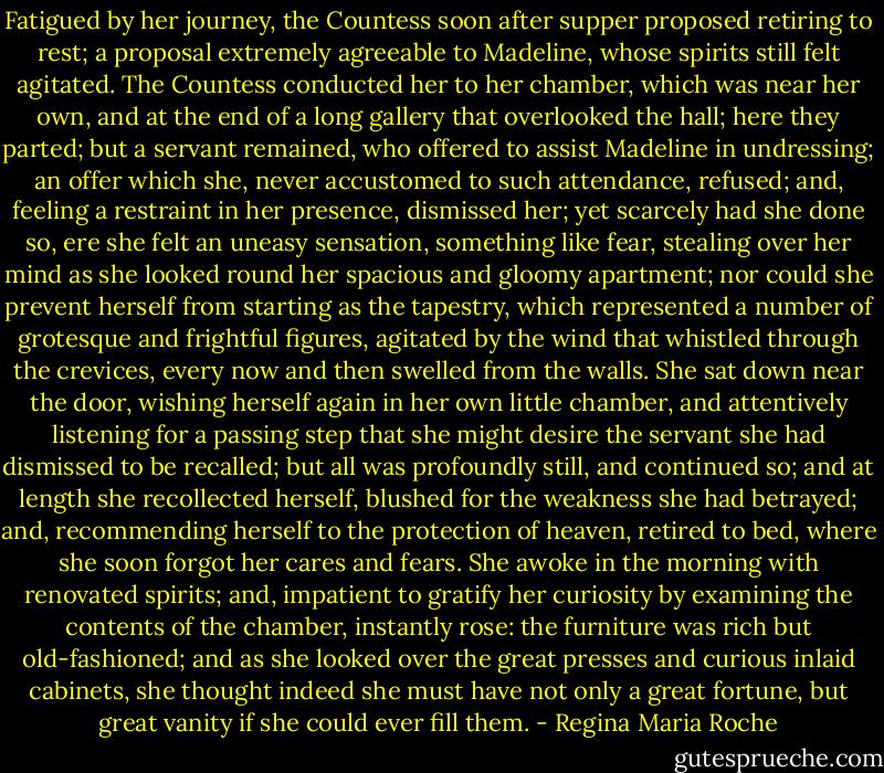 Fatigued by her journey, the Countess soon after supper proposed retiring to rest; a proposal extremely agreeable to Madeline, whose spirits still felt agitated. The Countess conducted her to her chamber, which was near her own, and at the end of a long gallery that overlooked the hall; here they parted; but a servant remained, who offered to assist Madeline in undressing; an offer which she, never accustomed to such attendance, refused; and, feeling a restraint in her presence, dismissed her; yet scarcely had she done so, ere she felt an uneasy sensation, something like fear, stealing over her mind as she looked round her spacious and gloomy apartment; nor could she prevent herself from starting as the tapestry, which represented a number of grotesque and frightful figures, agitated by the wind that whistled through the crevices, every now and then swelled from the walls. She sat down near the door, wishing herself again in her own little chamber, and attentively listening for a passing step that she might desire the servant she had dismissed to be recalled; but all was profoundly still, and continued so; and at length she recollected herself, blushed for the weakness she had betrayed; and, recommending herself to the protection of heaven, retired to bed, where she soon forgot her cares and fears. She awoke in the morning with renovated spirits; and, impatient to gratify her curiosity by examining the contents of the chamber, instantly rose: the furniture was rich but old-fashioned; and as she looked over the great presses and curious inlaid cabinets, she thought indeed she must have not only a great fortune, but great vanity if she could ever fill them. - Regina Maria Roche