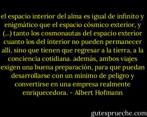 el espacio interior del alma es igual de infinito y enigmático que el espacio cósmico exterior, y (...) tanto los cosmonautas del espacio exterior cuanto los del interior no pueden permanecer allí, sino que tienen que regresar a la tierra, a la conciencia cotidiana. además, ambos viajes exigen una buena preparación, para que puedan desarrollarse con un mínimo de peligro y convertirse en una empresa realmente enriquecedora. - Albert Hofmann