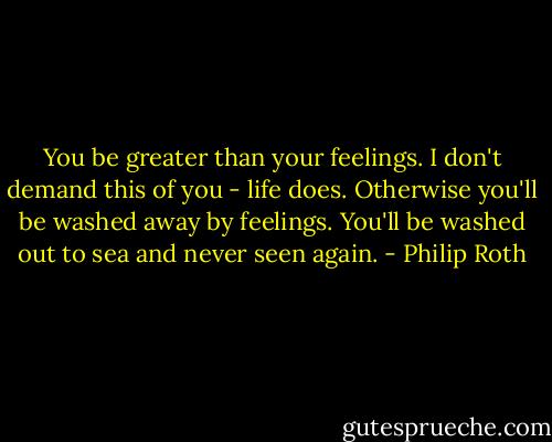You be greater than your feelings. I don't demand this of you - life does. Otherwise you'll be washed away by feelings. You'll be washed out to sea and never seen again. - Philip Roth