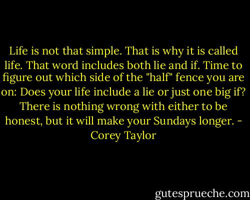 Life is not that simple. That is why it is called life. That word includes both lie and if. Time to figure out which side of the "half" fence you are on: Does your life include a lie or just one big if? There is nothing wrong with either to be honest, but it will make your Sundays longer. - Corey Taylor