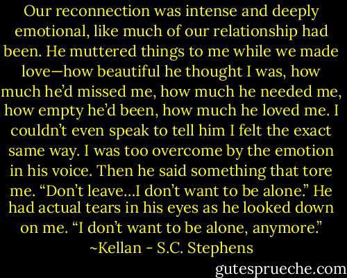 Our reconnection was intense and deeply emotional, like much of our relationship had been. He muttered things to me while we made love—how beautiful he thought I was, how much he’d missed me, how much he needed me, how empty he’d been, how much he loved me. I couldn’t even speak to tell him I felt the exact same way. I was too overcome by the emotion in his voice. Then he said something that tore me.<br />“Don’t leave…I don’t want to be alone.” He had actual tears in his eyes as he looked down on me. “I don’t want to be alone, anymore.” ~Kellan - S.C. Stephens
