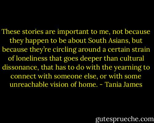 These stories are important to me, not because they happen to be about South Asians, but because they’re circling around a certain strain of loneliness that goes deeper than cultural dissonance, that has to do with the yearning to connect with someone else, or with some unreachable vision of home. - Tania James