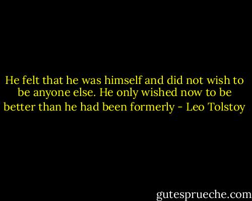 He felt that he was himself and did not wish to be anyone else. He only wished now to be better than he had been formerly - Leo Tolstoy