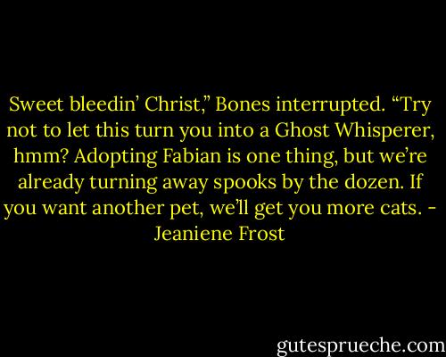 Sweet bleedin’ Christ,” Bones interrupted. “Try not to let this turn you into a Ghost Whisperer, hmm? Adopting Fabian is one thing, but we’re<br />already turning away spooks by the dozen. If you want another pet, we’ll get you more cats. - Jeaniene Frost