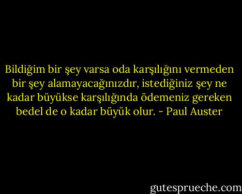 Bildiğim bir şey varsa oda karşılığını vermeden bir şey alamayacağınızdır, istediğiniz şey ne kadar büyükse karşılığında ödemeniz gereken bedel de o kadar büyük olur. - Paul Auster