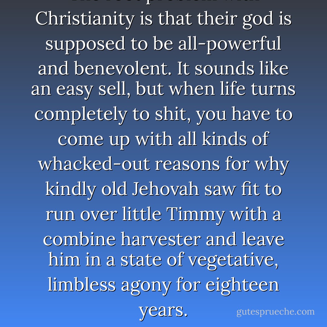 The root problem with Christianity is that their god is supposed to be all-powerful and benevolent. It sounds like an easy sell, but when life turns completely to shit, you have to come up with all kinds of whacked-out reasons for why kindly old Jehovah saw fit to run over little Timmy with a combine harvester and leave him in a state of vegetative, limbless agony for eighteen years. - Yahtzee Croshaw