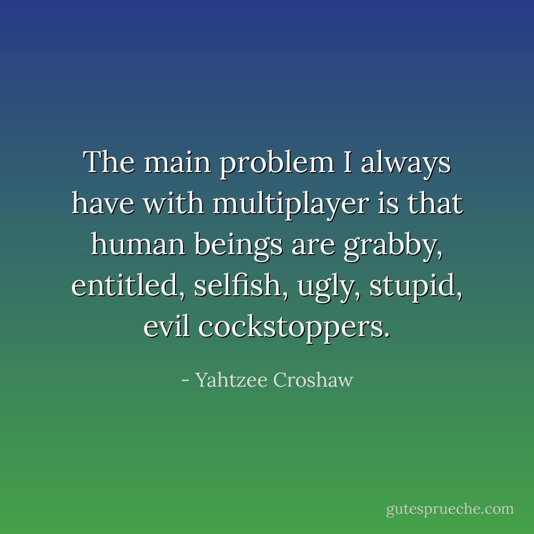 The main problem I always have with multiplayer is that human beings are grabby, entitled, selfish, ugly, stupid, evil cockstoppers. - Yahtzee Croshaw