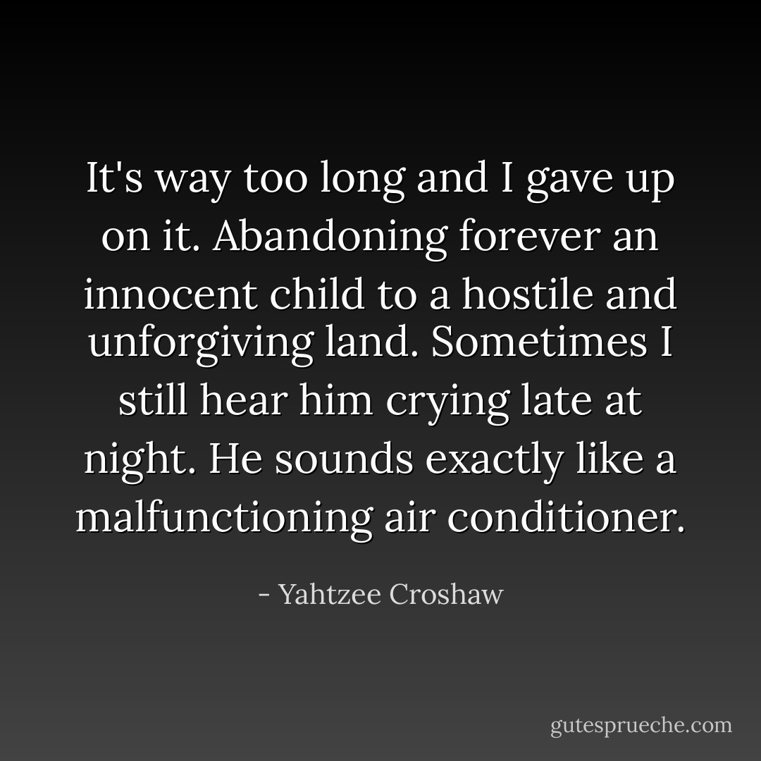 It's way too long and I gave up on it. Abandoning forever an innocent child to a hostile and unforgiving land. Sometimes I still hear him crying late at night. He sounds exactly like a malfunctioning air conditioner. - Yahtzee Croshaw
