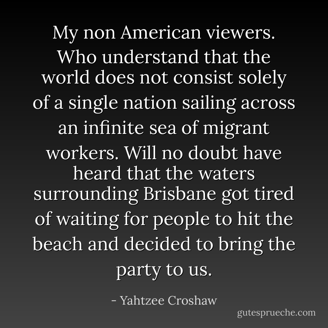 My non American viewers. Who understand that the world does not consist solely of a single nation sailing across an infinite sea of migrant workers. Will no doubt have heard that the waters surrounding Brisbane got tired of waiting for people to hit the beach and decided to bring the party to us. - Yahtzee Croshaw
