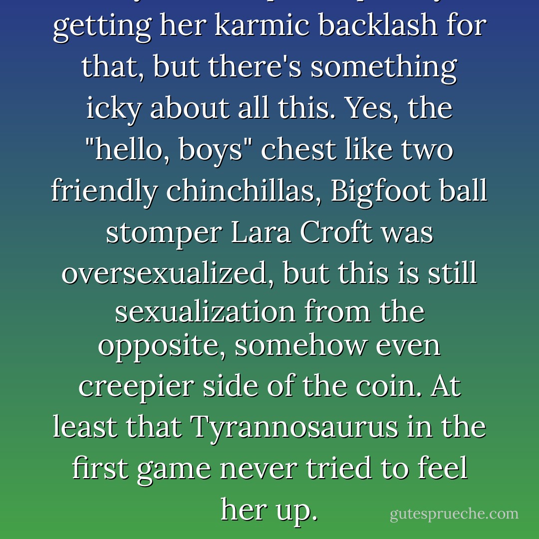 Maybe she's preemptively getting her karmic backlash for that, but there's something icky about all this. Yes, the "hello, boys" chest like two friendly chinchillas, Bigfoot ball stomper Lara Croft was oversexualized, but this is still sexualization from the opposite, somehow even creepier side of the coin. At least that Tyrannosaurus in the first game never tried to feel her up. - Yahtzee Croshaw