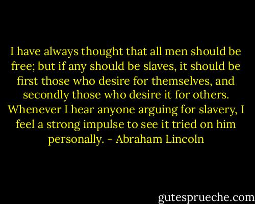 I have always thought that all men should be free; but if any should be slaves, it should be first those who desire for themselves, and secondly those who desire it for others. Whenever I hear anyone arguing for slavery, I feel a strong impulse to see it tried on him personally. - Abraham Lincoln