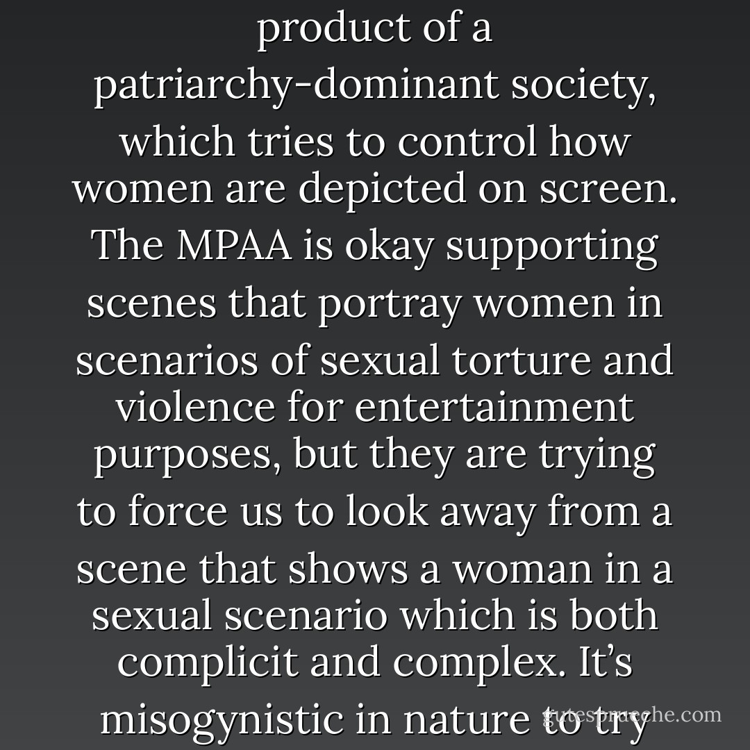 You have to question a cinematic culture which preaches artistic expression, and yet would support a decision that is clearly a product of a patriarchy-dominant society, which tries to control how women are depicted on screen. The MPAA is okay supporting scenes that portray women in scenarios of sexual torture and violence for entertainment purposes, but they are trying to force us to look away from a scene that shows a woman in a sexual scenario which is both complicit and complex. It’s misogynistic in nature to try and control a woman’s sexual presentation of self. I consider this an issue that is bigger than this film - Ryan Gosling