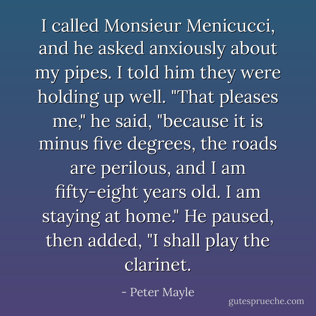 I called Monsieur Menicucci, and he asked anxiously about my pipes. I told him they were holding up well. "That pleases me," he said, "because it is minus five degrees, the roads are perilous, and I am fifty-eight years old. I am staying at home." He paused, then added, "I shall play the clarinet. - Peter Mayle