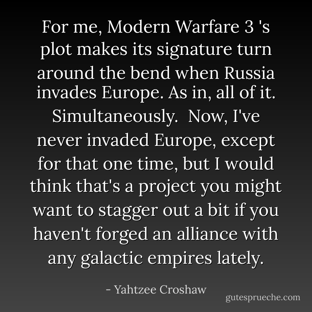 For me, Modern Warfare 3 's plot makes its signature turn around the bend when Russia invades Europe. As in, all of it. Simultaneously.<br /><br />Now, I've never invaded Europe, except for that one time, but I would think that's a project you might want to stagger out a bit if you haven't forged an alliance with any galactic empires lately. - Yahtzee Croshaw