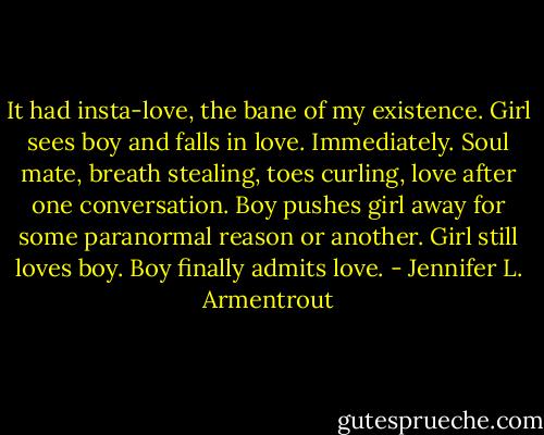 It had insta-love, the bane of my existence. Girl sees boy and falls in love. Immediately. Soul mate, breath stealing, toes curling, love after one conversation. Boy pushes girl away for some paranormal reason or another. Girl still loves boy. Boy finally admits love. - Jennifer L. Armentrout