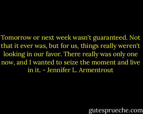 Tomorrow or next week wasn't guaranteed. Not that it ever was, but for us, things really weren't looking in our favor. There really was only one now, and I wanted to seize the moment and live in it. - Jennifer L. Armentrout