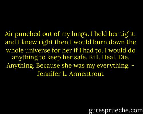 Air punched out of my lungs. I held her tight, and I knew right then I would burn down the whole universe for her if I had to. I would do anything to keep her safe. Kill. Heal. Die. Anything. Because she was my everything. - Jennifer L. Armentrout