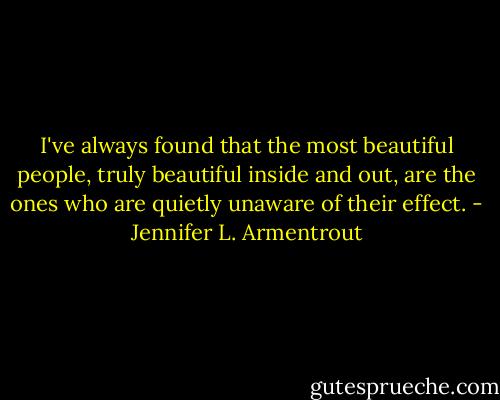 I've always found that the most beautiful people, truly beautiful inside and out, are the ones who are quietly unaware of their effect. - Jennifer L. Armentrout
