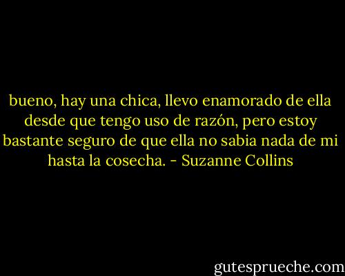 bueno, hay una chica, llevo enamorado de ella desde que tengo uso de razón, pero estoy bastante seguro de que ella no sabia nada de mi hasta la cosecha. - Suzanne Collins