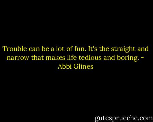 Trouble can be a lot of fun. It's the straight and narrow that makes life tedious and boring. - Abbi Glines