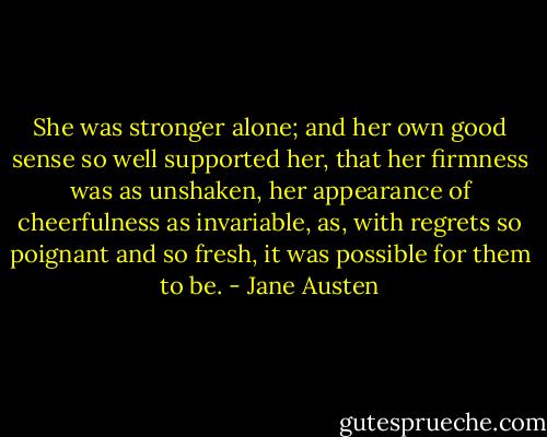 She was stronger alone; and her own good sense so well supported her, that her firmness was as unshaken, her appearance of cheerfulness as invariable, as, with regrets so poignant and so fresh, it was possible for them to be. - Jane Austen