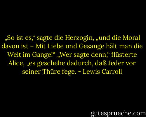 „So ist es,“ sagte die Herzogin, „und die Moral davon ist – Mit Liebe und Gesange hält man die Welt im Gange!“<br />„Wer sagte denn,“ flüsterte Alice, „es geschehe dadurch, daß Jeder vor seiner Thüre fege. - Lewis Carroll