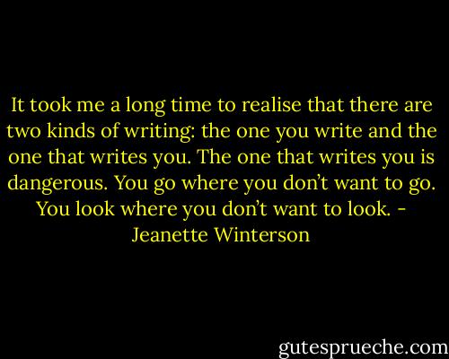 It took me a long time to realise that there are two kinds of writing: the one you write and the one that writes you. The one that writes you is dangerous. You go where you don’t want to go. You look where you don’t want to look. - Jeanette Winterson