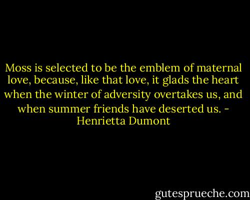 Moss is selected to be the emblem of maternal love, because, like that love, it glads the heart when the winter of adversity overtakes us, and when summer friends have deserted us. - Henrietta Dumont